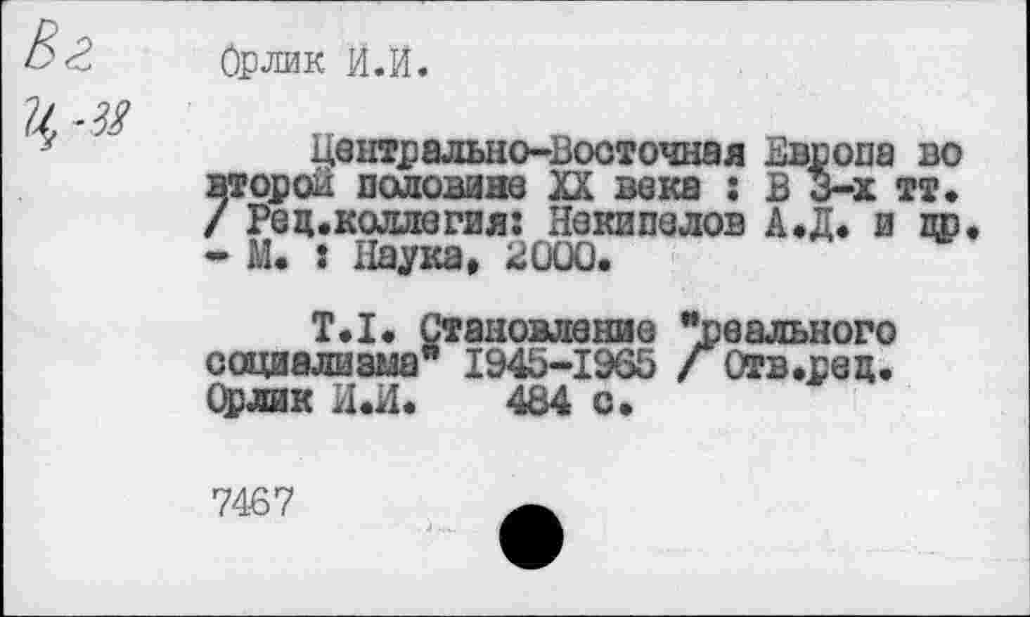 ﻿Орлик И.И.
Центрально-Восточная Европа во второй половине XX века : В 3-х тт. / Редколлегия: Некипелов А.Д, и др - М. : Наука, 2000«
Т,1. Становление ’’свального социализма" 1945-1965 / Отв.рец, Орлик И«И, 484 с»
7467